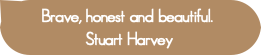 Brave, honest and beautiful. 
Stuart Harvey